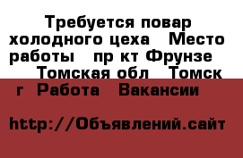 Требуется повар холодного цеха › Место работы ­ пр-кт Фрунзе 103 - Томская обл., Томск г. Работа » Вакансии   